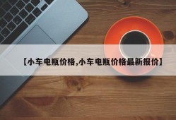 【小车电瓶价格,小车电瓶价格最新报价】