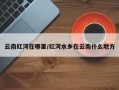 云南红河在哪里/红河水乡在云南什么地方