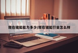 现在储能能力多少/现在储能行业怎么样