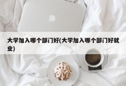 大学加入哪个部门好(大学加入哪个部门好就业)