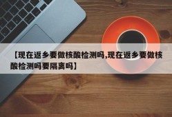 【现在返乡要做核酸检测吗,现在返乡要做核酸检测吗要隔离吗】