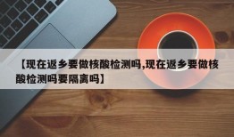 【现在返乡要做核酸检测吗,现在返乡要做核酸检测吗要隔离吗】