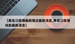 【黑龙江疫情最新情况最新消息,黑龙江疫情动态最新消息】