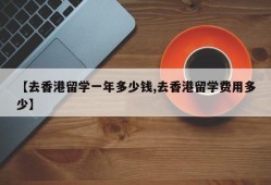 【去香港留学一年多少钱,去香港留学费用多少】
