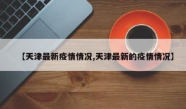 【天津最新疫情情况,天津最新的疫情情况】