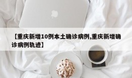 【重庆新增10例本土确诊病例,重庆新增确诊病例轨迹】