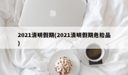 2021清明假期(2021清明假期危险品)