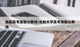 南航高考录取分数线/南航大学高考录取分数线