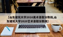 【山东建筑大学2016美术录取分数线,山东建筑大学2020艺术录取分数线】