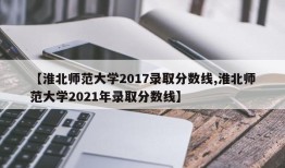 【淮北师范大学2017录取分数线,淮北师范大学2021年录取分数线】