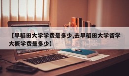 【早稻田大学学费是多少,去早稻田大学留学大概学费是多少】