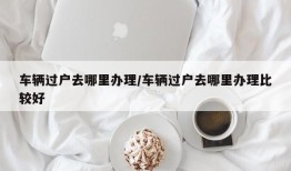 车辆过户去哪里办理/车辆过户去哪里办理比较好