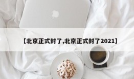 【北京正式封了,北京正式封了2021】