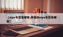 【mpv车型有哪些,纯电动mpv车型有哪些】