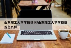 山东理工大学学校情况/山东理工大学学校情况怎么样