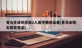 青岛无症状感染2人属早期感染者(青岛本地无症状感染)
