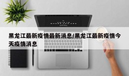 黑龙江最新疫情最新消息/黑龙江最新疫情今天疫情消息