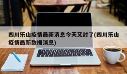 四川乐山疫情最新消息今天又封了(四川乐山疫情最新数据消息)