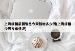 上海疫情最新消息今天新增多少例(上海疫情今天发布情况)