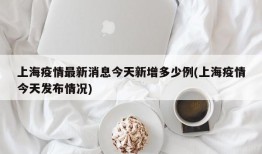 上海疫情最新消息今天新增多少例(上海疫情今天发布情况)