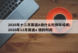 2020年十二月英语A级什么时候出成绩/2020年12月英语a 级的时间