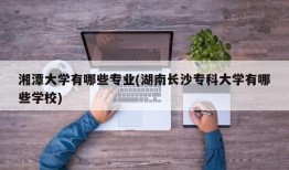 湘潭大学有哪些专业(湖南长沙专科大学有哪些学校)