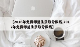 【2016年免费师范生录取分数线,2017年免费师范生录取分数线】