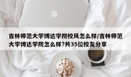 吉林师范大学博达学院校风怎么样/吉林师范大学博达学院怎么样?共35位校友分享
