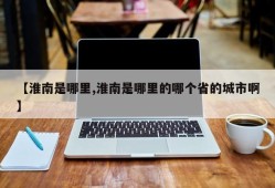 【淮南是哪里,淮南是哪里的哪个省的城市啊】