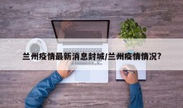 兰州疫情最新消息封城/兰州疫情情况?