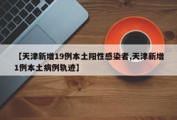 【天津新增19例本土阳性感染者,天津新增1例本土病例轨迹】