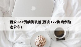 西安122例病例轨迹(西安122例病例轨迹公布)