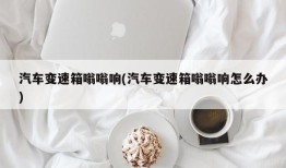 汽车变速箱嗡嗡响(汽车变速箱嗡嗡响怎么办)
