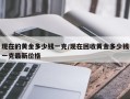 现在的黄金多少钱一克/现在回收黄金多少钱一克最新价格
