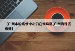【广州本轮疫情中心仍在海珠区,广州海珠区病情】