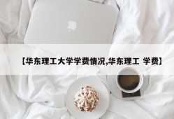 【华东理工大学学费情况,华东理工 学费】