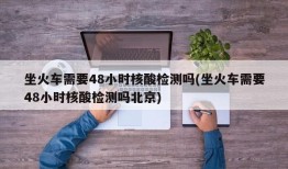 坐火车需要48小时核酸检测吗(坐火车需要48小时核酸检测吗北京)
