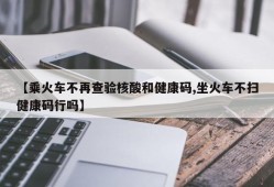 【乘火车不再查验核酸和健康码,坐火车不扫健康码行吗】
