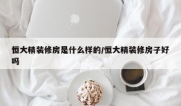 恒大精装修房是什么样的/恒大精装修房子好吗