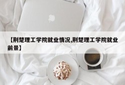 【荆楚理工学院就业情况,荆楚理工学院就业前景】