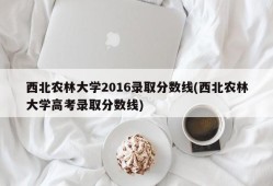 西北农林大学2016录取分数线(西北农林大学高考录取分数线)