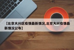 【北京大兴区疫情最新情况,北京大兴疫情最新情况公布】