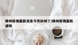 锦州疫情最新消息今天封城了/锦州疫情最新通知