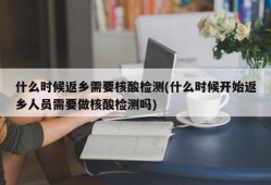 什么时候返乡需要核酸检测(什么时候开始返乡人员需要做核酸检测吗)