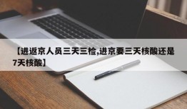 【进返京人员三天三检,进京要三天核酸还是7天核酸】