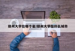 郑州大学在哪个省/郑州大学在什么城市